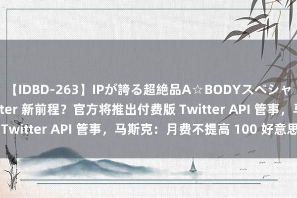 【IDBD-263】IPが誇る超絶品A☆BODYスペシャル8時間 第三方 Twitter 新前程？官方将推出付费版 Twitter API 管事，马斯克：月费不提高 100 好意思元