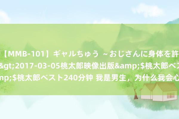 【MMB-101】ギャルちゅう ～おじさんに身体を許した8人～</a>2017-03-05桃太郎映像出版&$桃太郎ベスト240分钟 我是男生，为什么我会心爱上另一个男生？