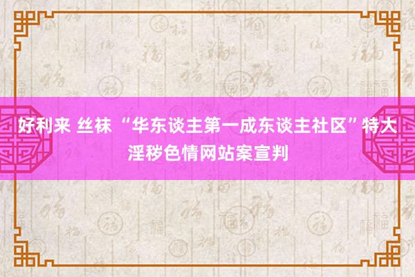 好利来 丝袜 “华东谈主第一成东谈主社区”特大淫秽色情网站案宣判