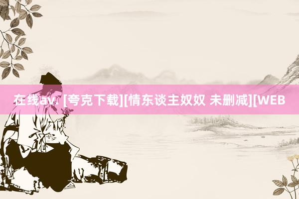 在线av. [夸克下载][情东谈主奴奴 未删减][WEB