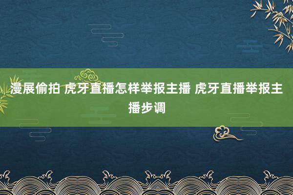 漫展偷拍 虎牙直播怎样举报主播 虎牙直播举报主播步调