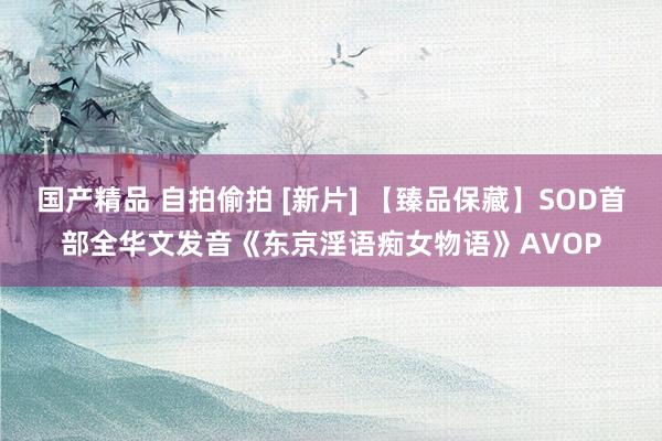 国产精品 自拍偷拍 [新片] 【臻品保藏】SOD首部全华文发音《东京淫语痴女物语》AVOP