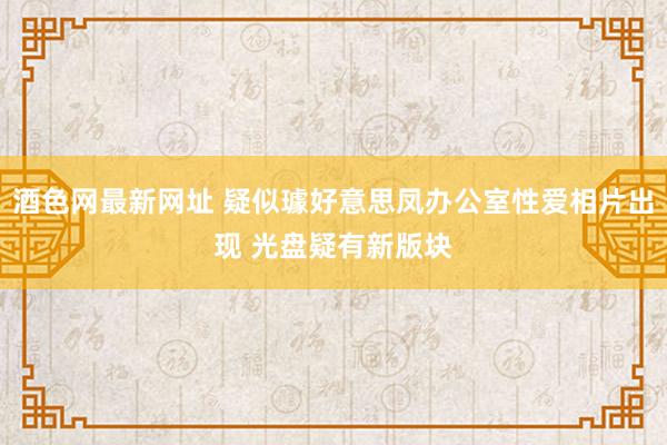 酒色网最新网址 疑似璩好意思凤办公室性爱相片出现 光盘疑有新版块
