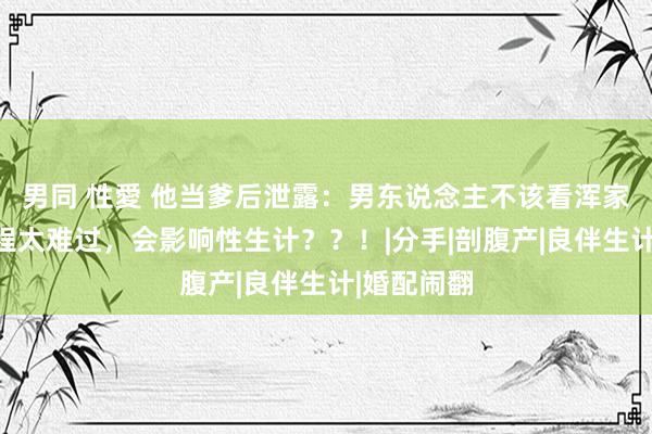 男同 性愛 他当爹后泄露：男东说念主不该看浑家生娃，进程太难过，会影响性生计？？！|分手|剖腹产|良伴生计|婚配闹翻