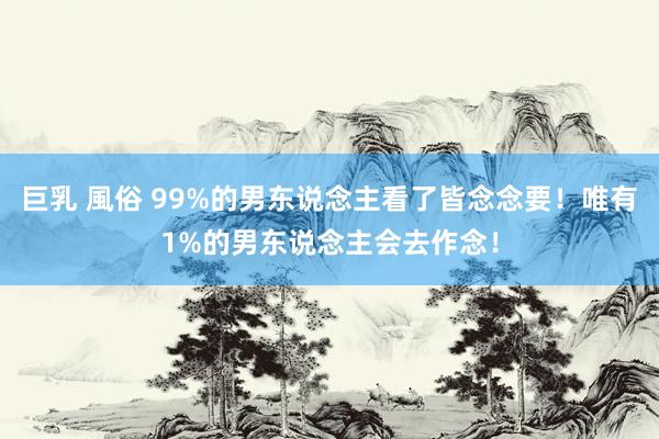 巨乳 風俗 99%的男东说念主看了皆念念要！唯有1%的男东说念主会去作念！