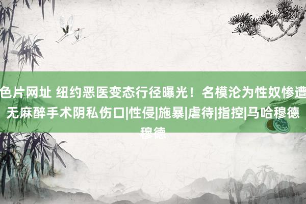 色片网址 纽约恶医变态行径曝光！名模沦为性奴惨遭无麻醉手术阴私伤口|性侵|施暴|虐待|指控|马哈穆德