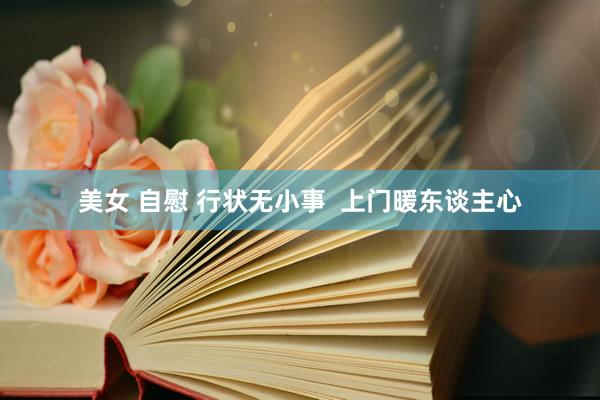美女 自慰 行状无小事  上门暖东谈主心