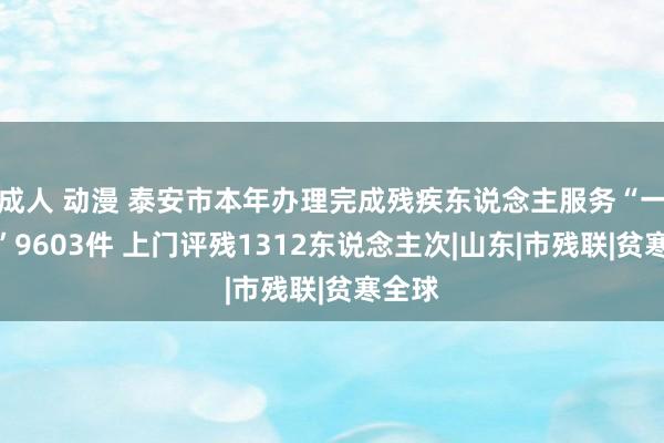 成人 动漫 泰安市本年办理完成残疾东说念主服务“一件事”9603件 上门评残1312东说念主次|山东|市残联|贫寒全球