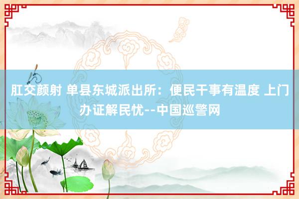 肛交颜射 单县东城派出所：便民干事有温度 上门办证解民忧--中国巡警网