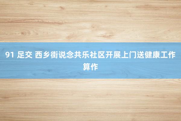 91 足交 西乡街说念共乐社区开展上门送健康工作算作