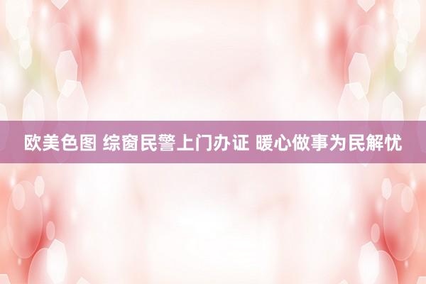欧美色图 综窗民警上门办证 暖心做事为民解忧