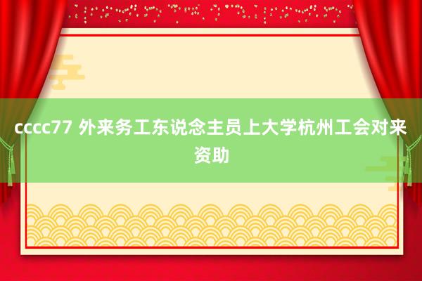 cccc77 外来务工东说念主员上大学杭州工会对来资助