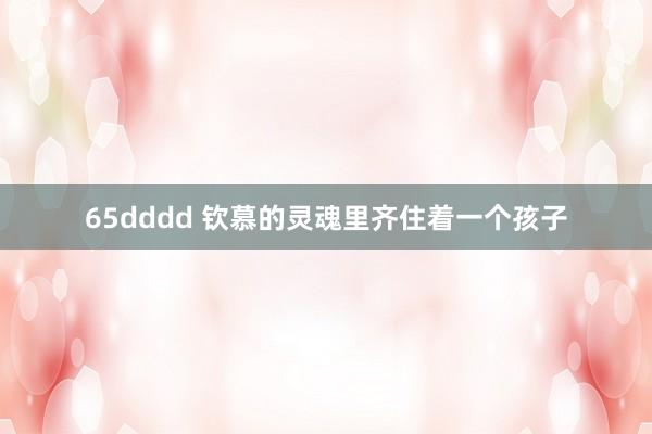 65dddd 钦慕的灵魂里齐住着一个孩子