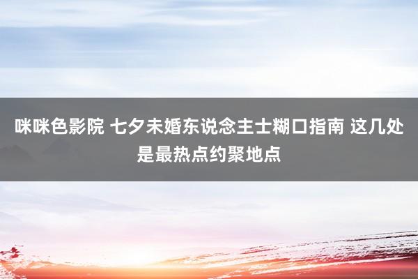 咪咪色影院 七夕未婚东说念主士糊口指南 这几处是最热点约聚地点