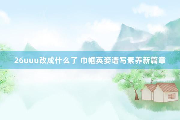 26uuu改成什么了 巾帼英姿谱写素养新篇章