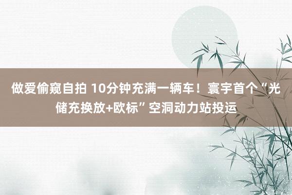 做爱偷窥自拍 10分钟充满一辆车！寰宇首个“光储充换放+欧标”空洞动力站投运