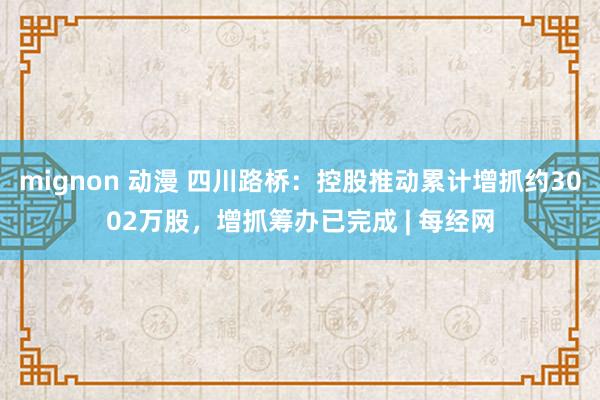 mignon 动漫 四川路桥：控股推动累计增抓约3002万股，增抓筹办已完成 | 每经网