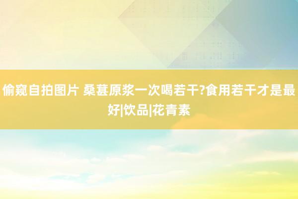 偷窥自拍图片 桑葚原浆一次喝若干?食用若干才是最好|饮品|花青素