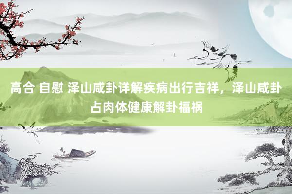 高合 自慰 泽山咸卦详解疾病出行吉祥，泽山咸卦占肉体健康解卦福祸