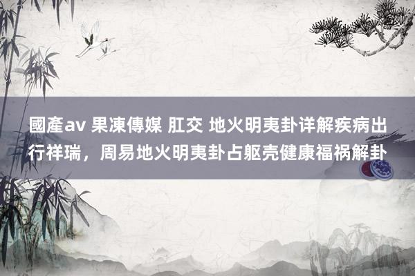 國產av 果凍傳媒 肛交 地火明夷卦详解疾病出行祥瑞，周易地火明夷卦占躯壳健康福祸解卦