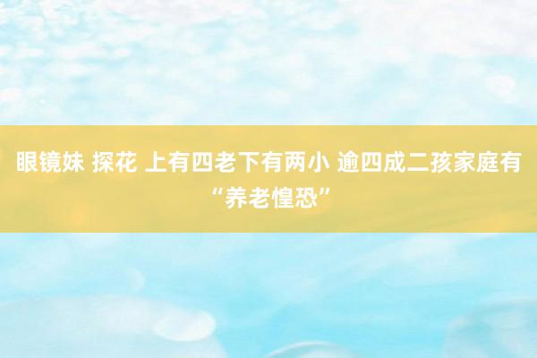 眼镜妹 探花 上有四老下有两小 逾四成二孩家庭有“养老惶恐”