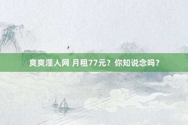 爽爽淫人网 月租77元？你知说念吗？