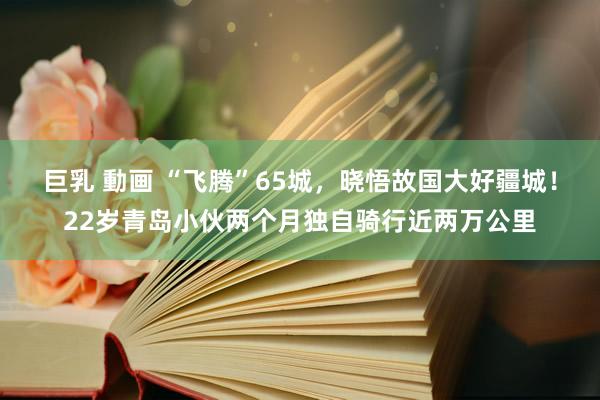 巨乳 動画 “飞腾”65城，晓悟故国大好疆城！22岁青岛小伙两个月独自骑行近两万公里