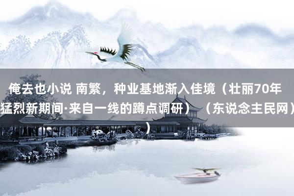 俺去也小说 南繁，种业基地渐入佳境（壮丽70年 猛烈新期间·来自一线的蹲点调研） （东说念主民网）
