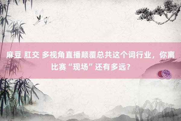 麻豆 肛交 多视角直播颠覆总共这个词行业，你离比赛“现场”还有多远？
