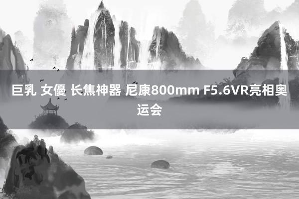 巨乳 女優 长焦神器 尼康800mm F5.6VR亮相奥运会