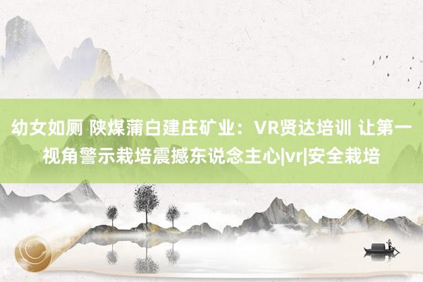 幼女如厕 陕煤蒲白建庄矿业：VR贤达培训 让第一视角警示栽培震撼东说念主心|vr|安全栽培