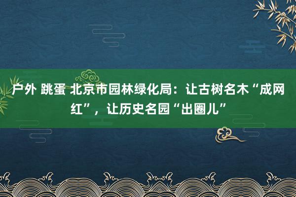 户外 跳蛋 北京市园林绿化局：让古树名木“成网红”，让历史名园“出圈儿”