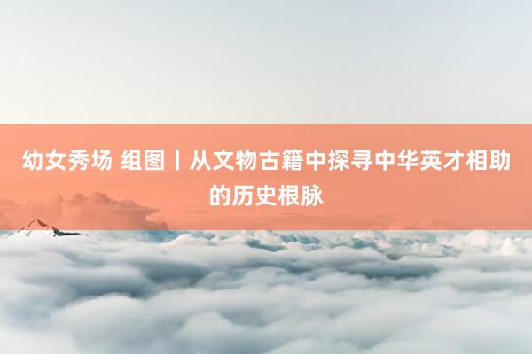 幼女秀场 组图丨从文物古籍中探寻中华英才相助的历史根脉