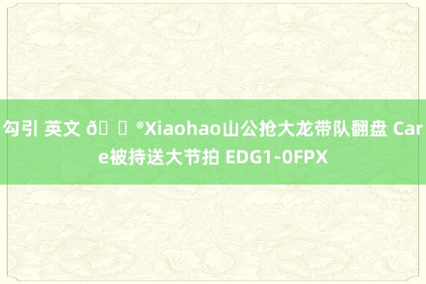 勾引 英文 🎮Xiaohao山公抢大龙带队翻盘 Care被持送大节拍 EDG1-0FPX