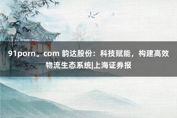 91porn。com 韵达股份：科技赋能，构建高效物流生态系统|上海证券报